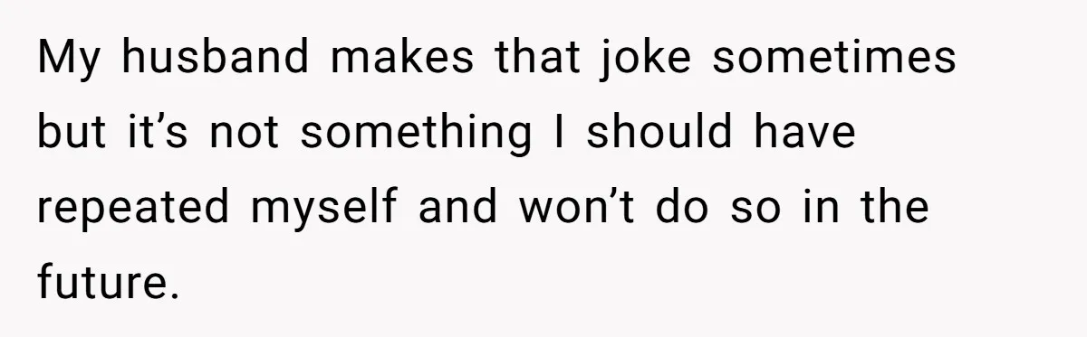 My husband makes that joke sometimes but it’s not something I should have repeated myself and won’t do so in the future.