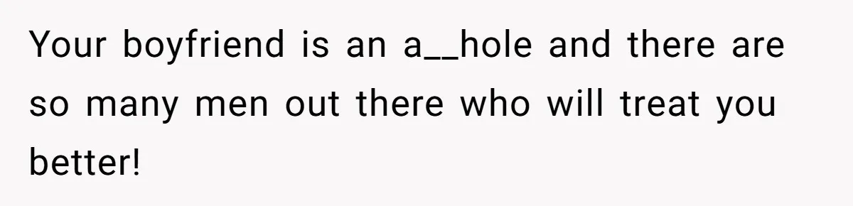 Your boyfriend is an a__hole and there are so many men out there who will treat you better!