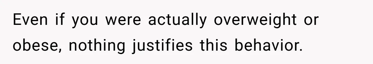 Even if you were actually overweight or obese, nothing justifies this behavior.