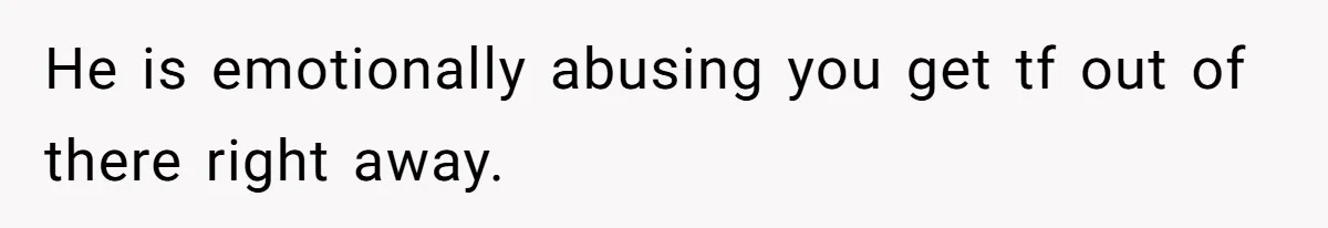 He is emotionally abusing you get tf out of there right away.