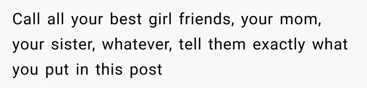 Call all your best girl friends, your mom, your sister, whatever, tell them exactly what you put in this post