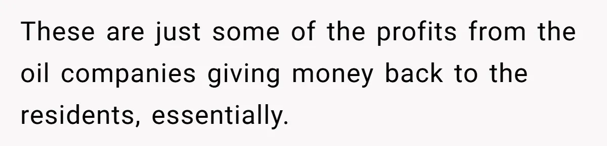 These are just some of the profits from the oil companies giving money back to the residents, essentially.