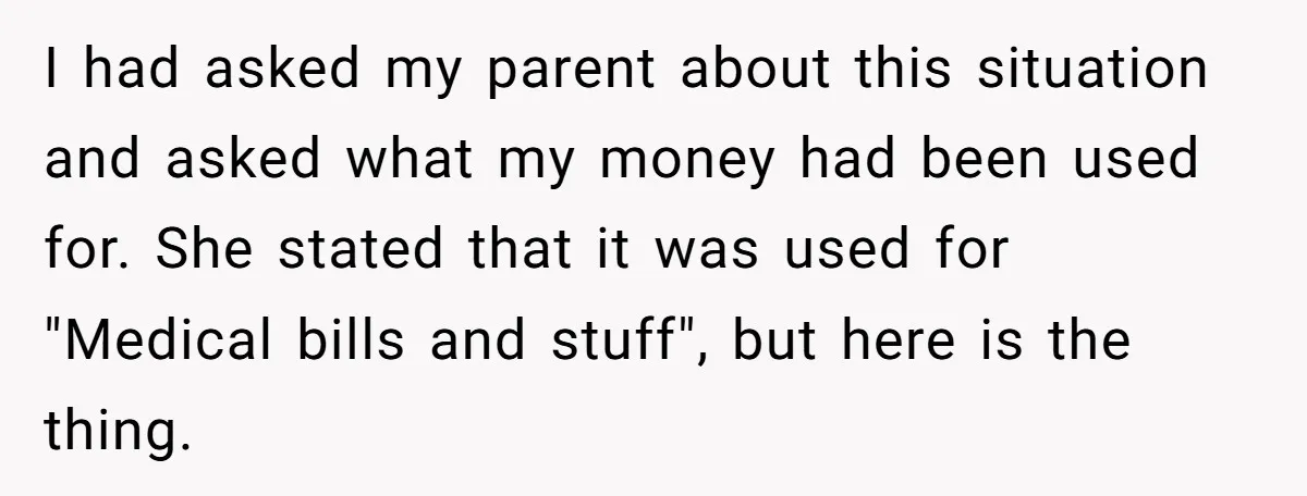 I had asked my parent about this situation and asked what my money had been used for. She stated that it was used for "Medical bills and stuff", but here...