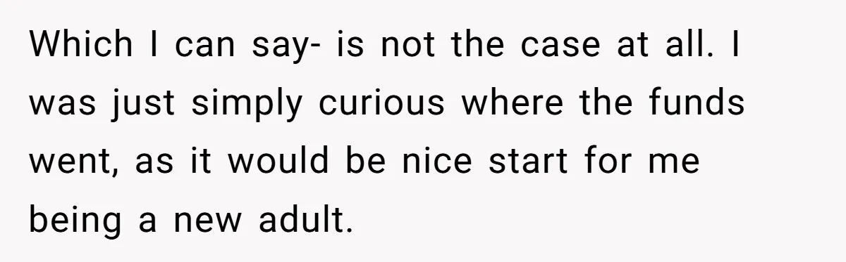 Which I can say- is not the case at all. I was just simply curious where the funds went, as it would be nice start for me being a new...