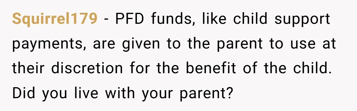 Squirrel179 − PFD funds, like child support payments, are given to the parent to use at their discretion for the benefit of the child. Did you live with your parent?