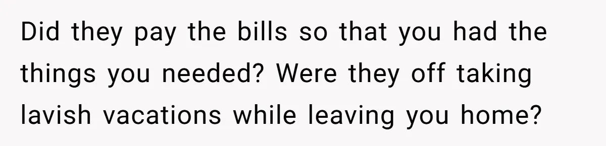 Did they pay the bills so that you had the things you needed? Were they off taking lavish vacations while leaving you home?