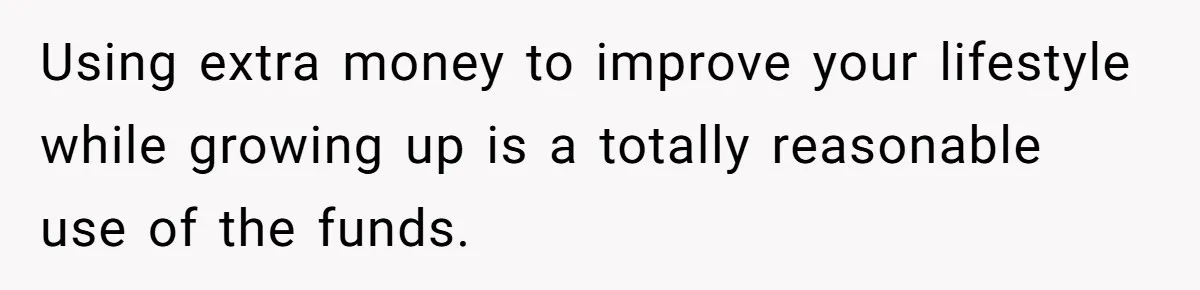 Using extra money to improve your lifestyle while growing up is a totally reasonable use of the funds.