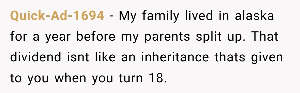Quick-Ad-1694 − My family lived in alaska for a year before my parents split up. That dividend isnt like an inheritance thats given to you when you turn 18.