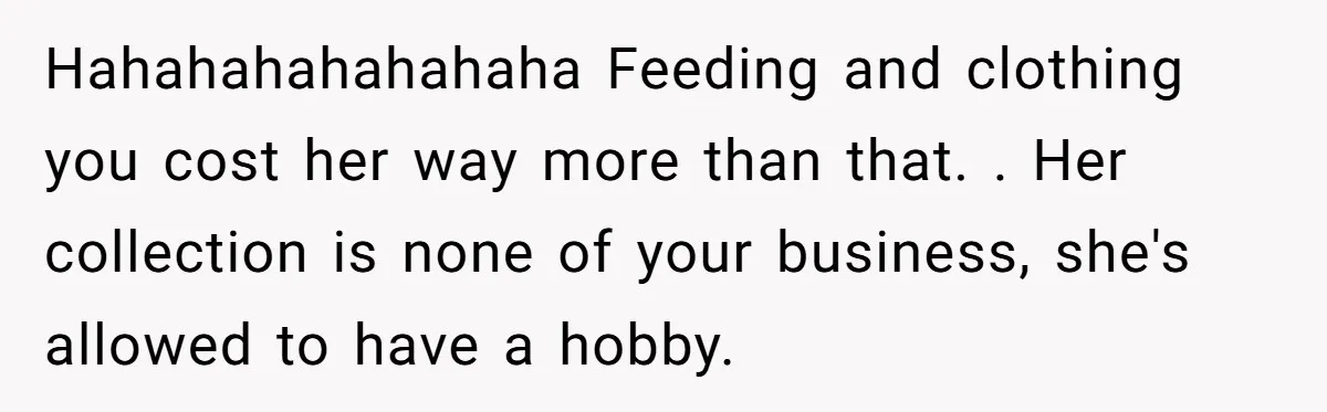 Hahahahahahahaha Feeding and clothing you cost her way more than that. . Her collection is none of your business, she's allowed to have a hobby.