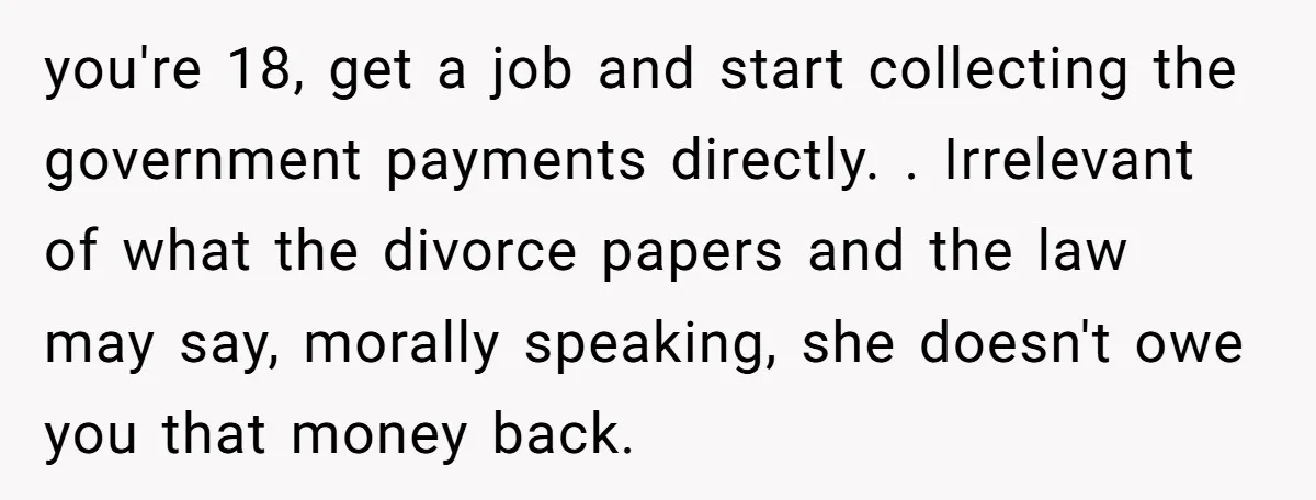 you're 18, get a job and start collecting the government payments directly. . Irrelevant of what the divorce papers and the law may say, morally speaking, she doesn't owe you...