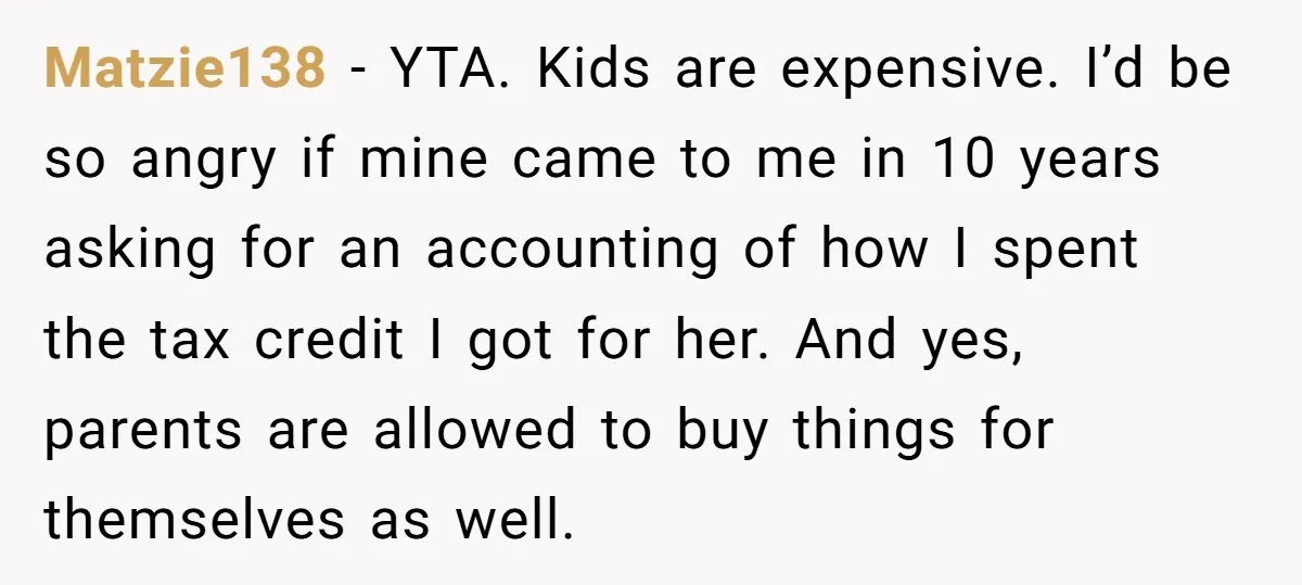 Matzie138 − YTA. Kids are expensive. I’d be so angry if mine came to me in 10 years asking for an accounting of how I spent the tax credit I...