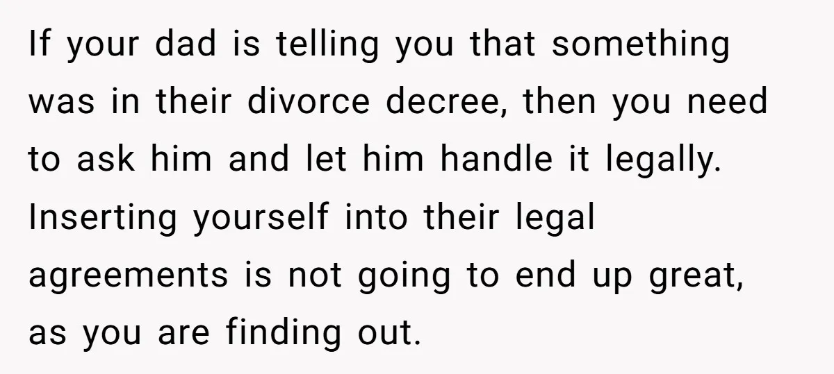 If your dad is telling you that something was in their divorce decree, then you need to ask him and let him handle it legally. Inserting yourself into their legal...
