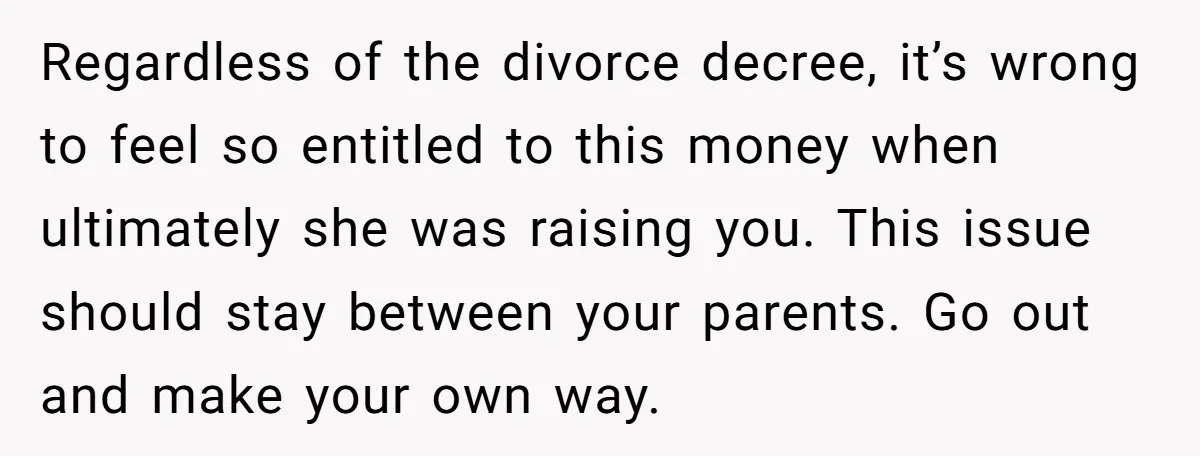 Regardless of the divorce decree, it’s wrong to feel so entitled to this money when ultimately she was raising you. This issue should stay between your parents. Go out and...