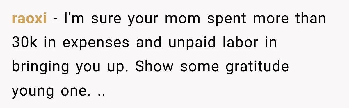 raoxi − I'm sure your mom spent more than 30k in expenses and unpaid labor in bringing you up. Show some gratitude young one. ..