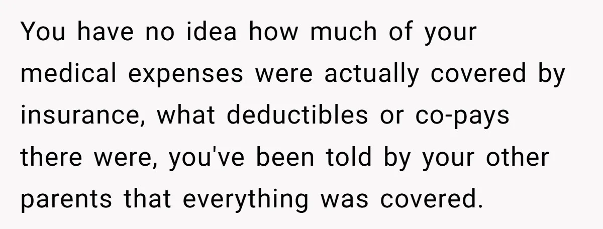 You have no idea how much of your medical expenses were actually covered by insurance, what deductibles or co-pays there were, you've been told by your other parents that everything...