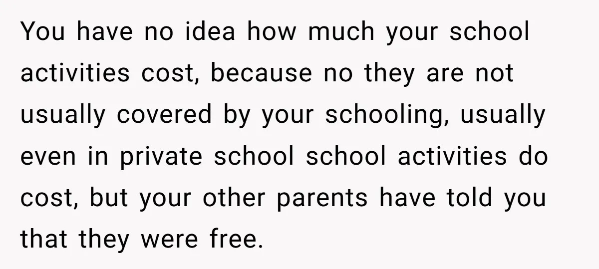 You have no idea how much your school activities cost, because no they are not usually covered by your schooling, usually even in private school school activities do cost, but...