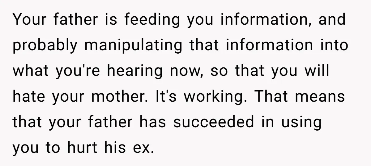 Your father is feeding you information, and probably manipulating that information into what you're hearing now, so that you will hate your mother. It's working. That means that your father...