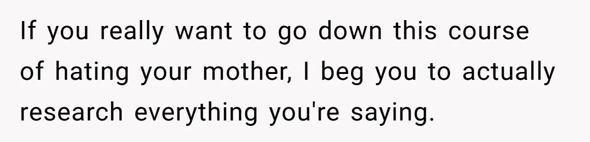 If you really want to go down this course of hating your mother, I beg you to actually research everything you're saying.