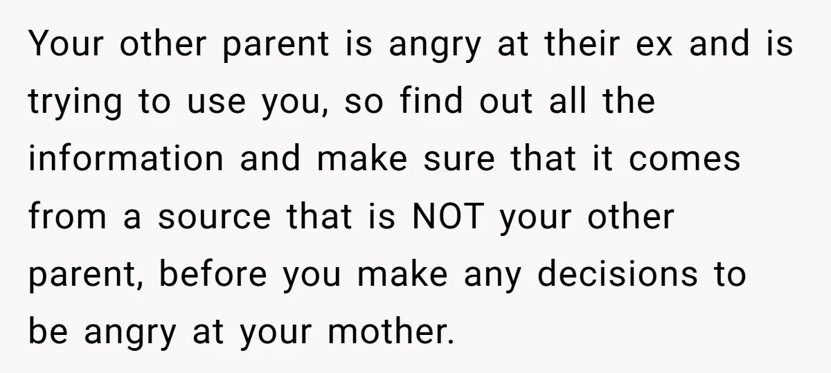 Your other parent is angry at their ex and is trying to use you, so find out all the information and make sure that it comes from a source that...