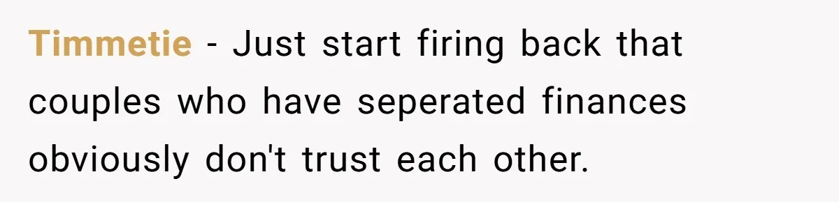 Timmetie − Just start firing back that couples who have seperated finances obviously don't trust each other.