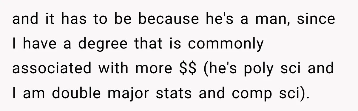 and it has to be because he's a man, since I have a degree that is commonly associated with more $$ (he's poly sci and I am double major stats...