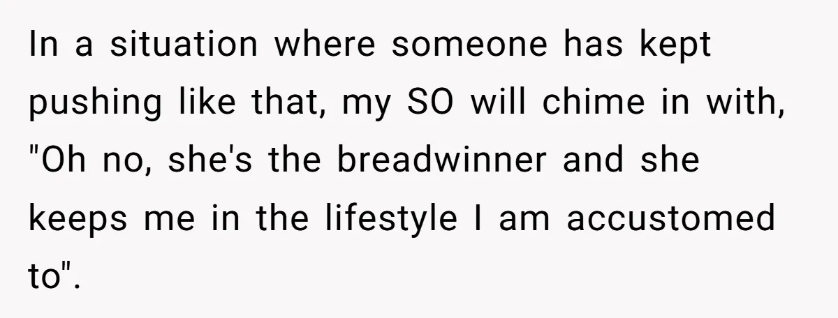 In a situation where someone has kept pushing like that, my SO will chime in with, "Oh no, she's the breadwinner and she keeps me in the lifestyle I am...