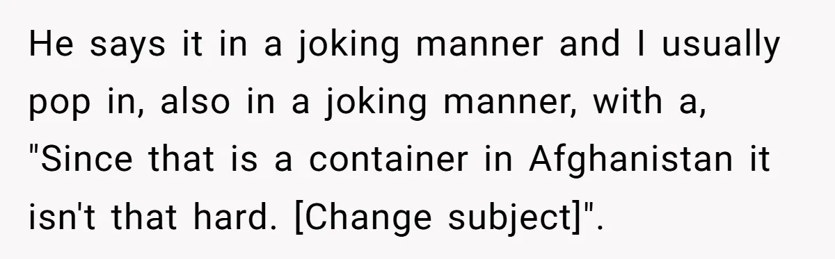 He says it in a joking manner and I usually pop in, also in a joking manner, with a, "Since that is a container in Afghanistan it isn't that hard....
