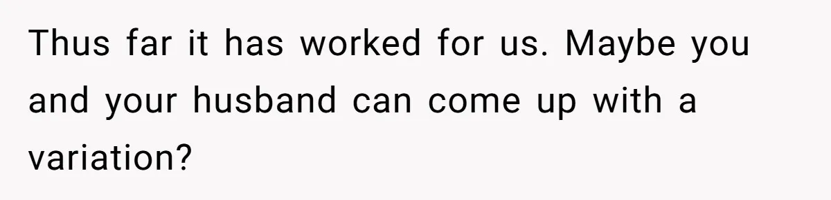 Thus far it has worked for us. Maybe you and your husband can come up with a variation?