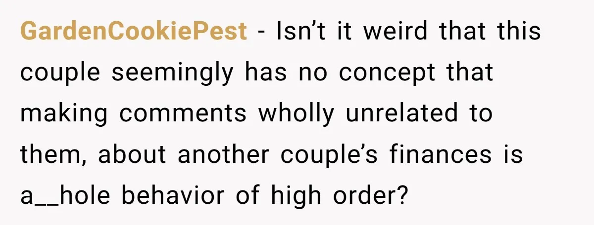 GardenCookiePest − Isn’t it weird that this couple seemingly has no concept that making comments wholly unrelated to them, about another couple’s finances is a__hole behavior of high order?