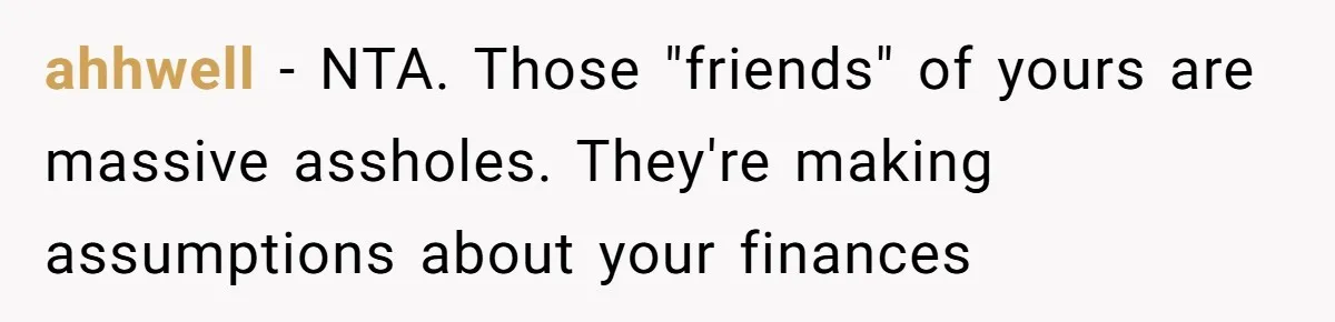 ahhwell − NTA. Those "friends" of yours are massive assholes. They're making assumptions about your finances