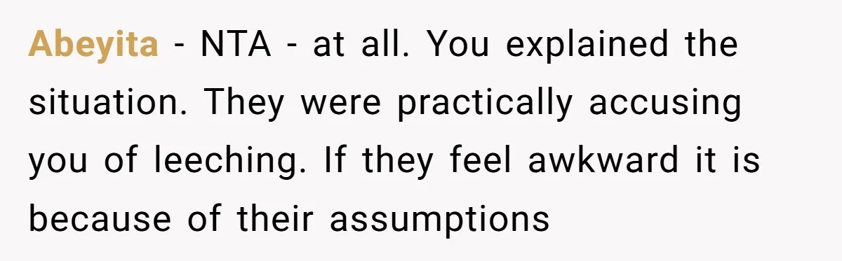 Abeyita − NTA - at all. You explained the situation. They were practically accusing you of leeching. If they feel awkward it is because of their assumptions
