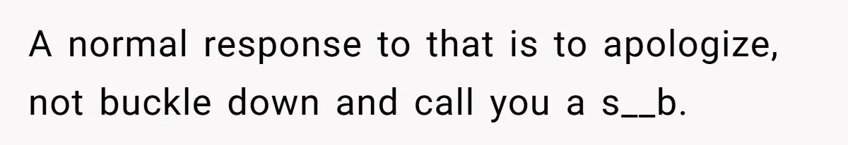 A normal response to that is to apologize, not buckle down and call you a s__b.