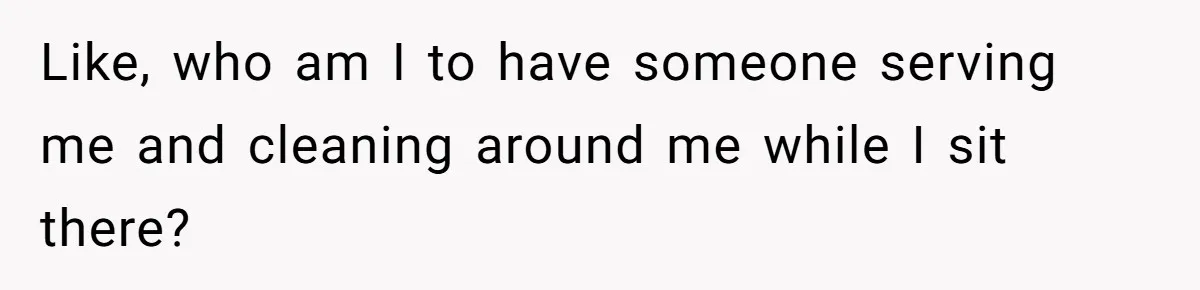 Like, who am I to have someone serving me and cleaning around me while I sit there?