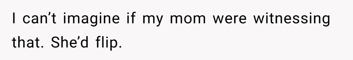 I can’t imagine if my mom were witnessing that. She’d flip.