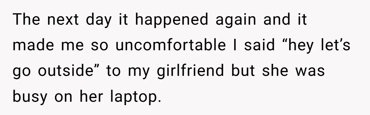 The next day it happened again and it made me so uncomfortable I said “hey let’s go outside” to my girlfriend but she was busy on her laptop.