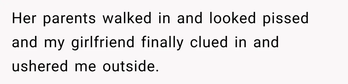 Her parents walked in and looked pissed and my girlfriend finally clued in and ushered me outside.