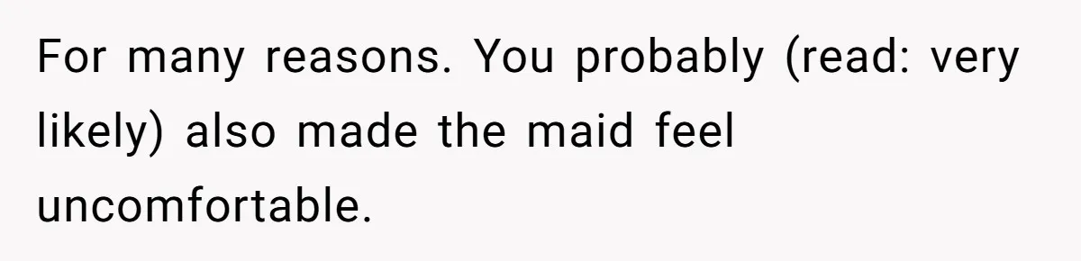 For many reasons. You probably (read: very likely) also made the maid feel uncomfortable.