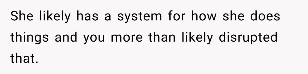 She likely has a system for how she does things and you more than likely disrupted that.