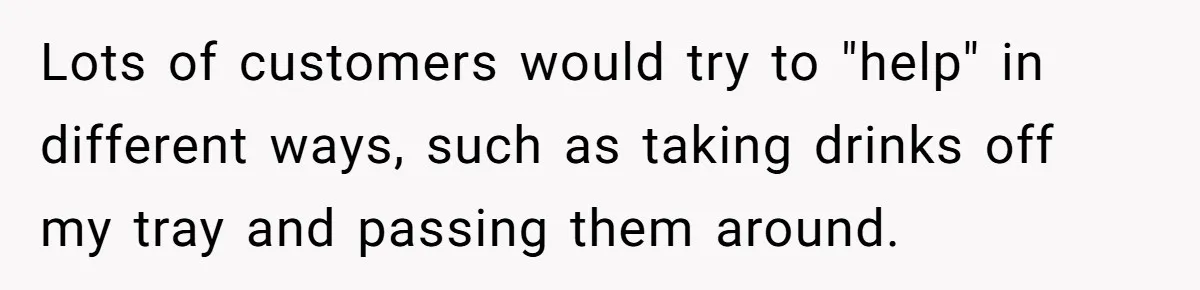 Lots of customers would try to "help" in different ways, such as taking drinks off my tray and passing them around.