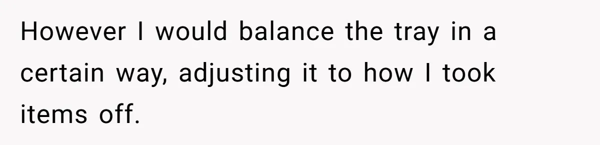 However I would balance the tray in a certain way, adjusting it to how I took items off.