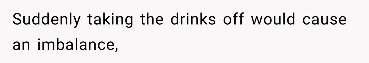 Suddenly taking the drinks off would cause an imbalance,