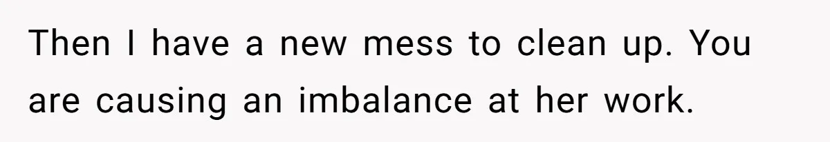 Then I have a new mess to clean up. You are causing an imbalance at her work.