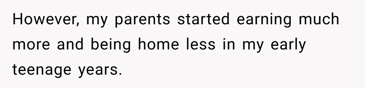 However, my parents started earning much more and being home less in my early teenage years.