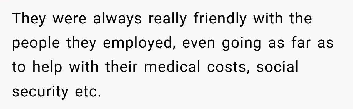 They were always really friendly with the people they employed, even going as far as to help with their medical costs, social security etc.