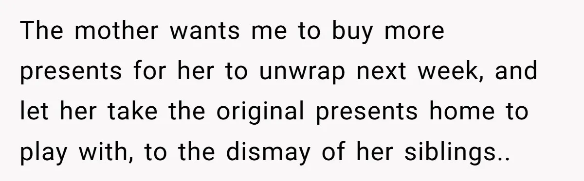 The mother wants me to buy more presents for her to unwrap next week, and let her take the original presents home to play with, to the dismay of her...