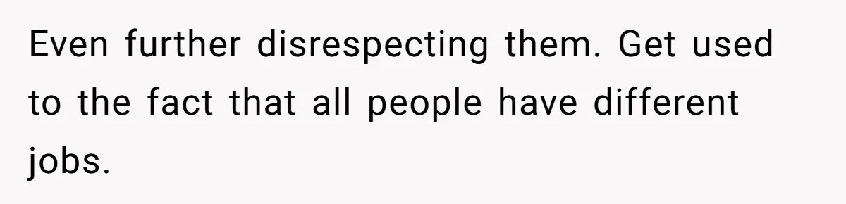Even further disrespecting them. Get used to the fact that all people have different jobs.