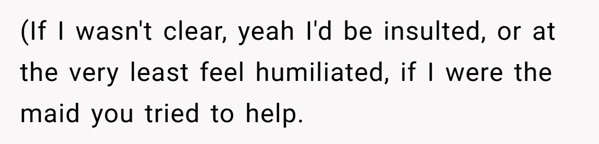 (If I wasn't clear, yeah I'd be insulted, or at the very least feel humiliated, if I were the maid you tried to help.
