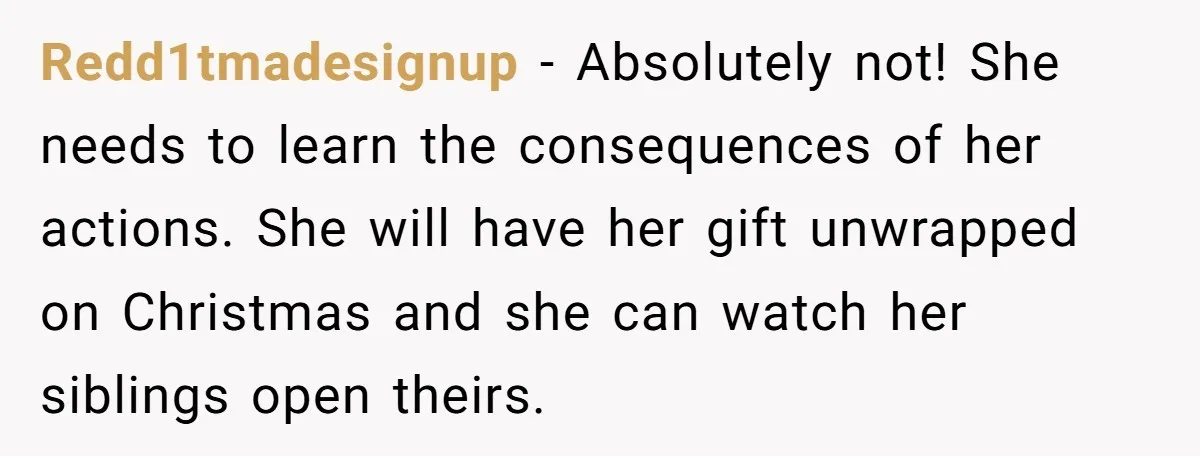 Redd1tmadesignup − Absolutely not! She needs to learn the consequences of her actions. She will have her gift unwrapped on Christmas and she can watch her siblings open theirs.