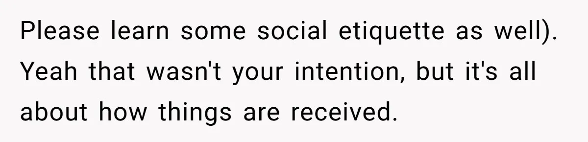 Please learn some social etiquette as well). Yeah that wasn't your intention, but it's all about how things are received.