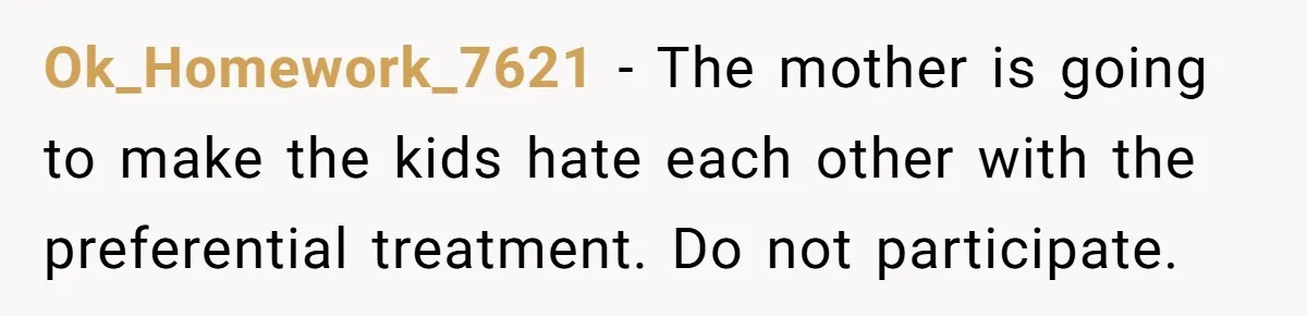 Ok_Homework_7621 − The mother is going to make the kids hate each other with the preferential treatment. Do not participate.